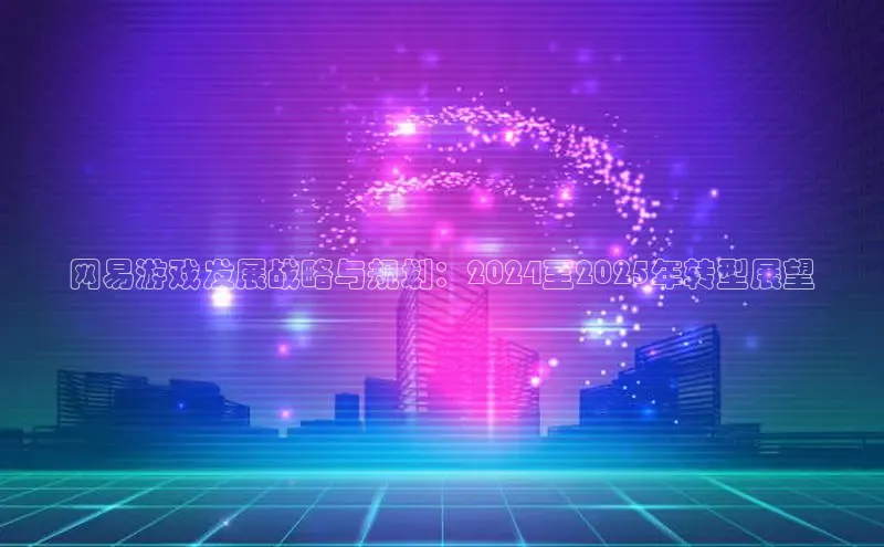 网易游戏发展战略与规划：2024至2025年转型展望